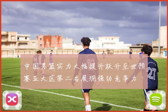 中国男篮实力大幅提升跃升至世预赛亚大区第二名展现强劲竞争力