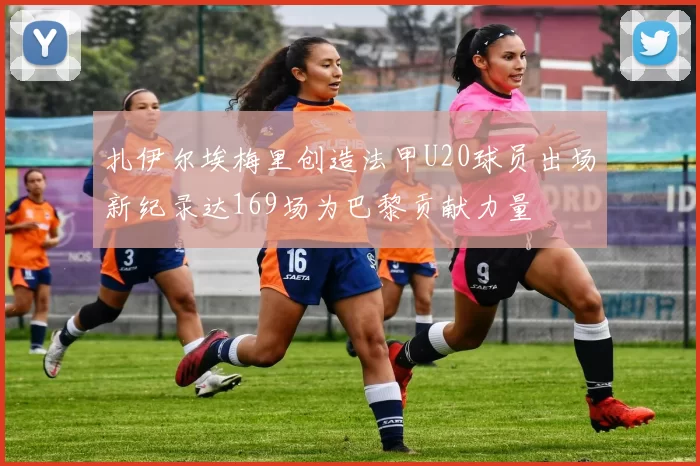 扎伊尔埃梅里创造法甲U20球员出场新纪录达169场为巴黎贡献力量