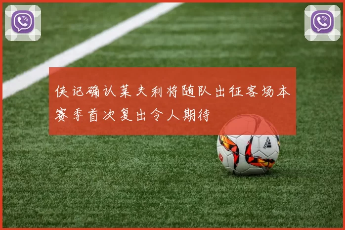 侠记确认莱夫利将随队出征客场本赛季首次复出令人期待