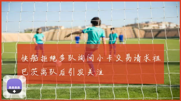 快船拒绝多队询问小卡交易请求祖巴茨离队后引发关注