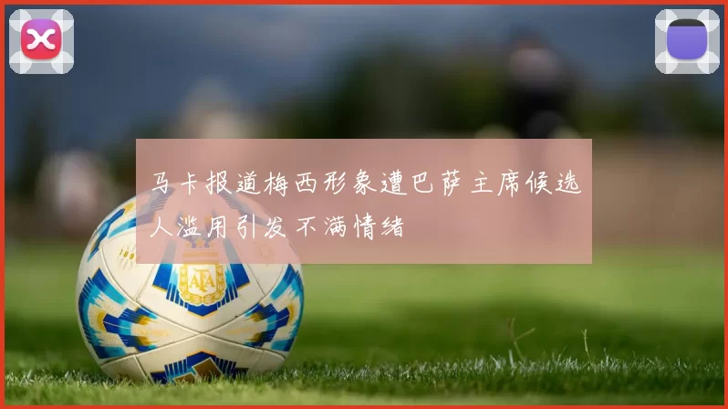 马卡报道梅西形象遭巴萨主席候选人滥用引发不满情绪