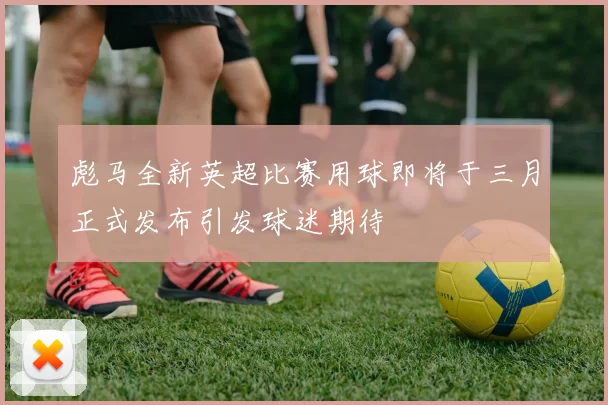 彪马全新英超比赛用球即将于三月正式发布引发球迷期待