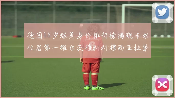 德国18岁球员身价排行榜揭晓卡尔位居第一维尔茨穆科科穆西亚拉紧随其后
