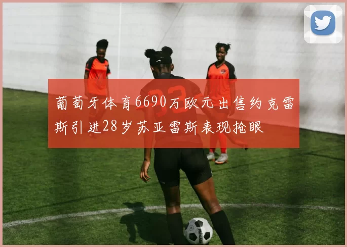 葡萄牙体育6690万欧元出售约克雷斯引进28岁苏亚雷斯表现抢眼