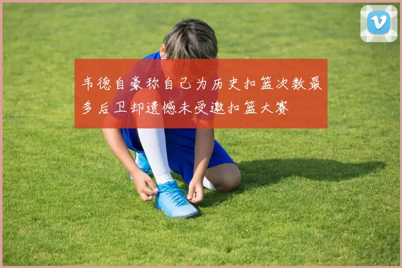 韦德自豪称自己为历史扣篮次数最多后卫却遗憾未受邀扣篮大赛