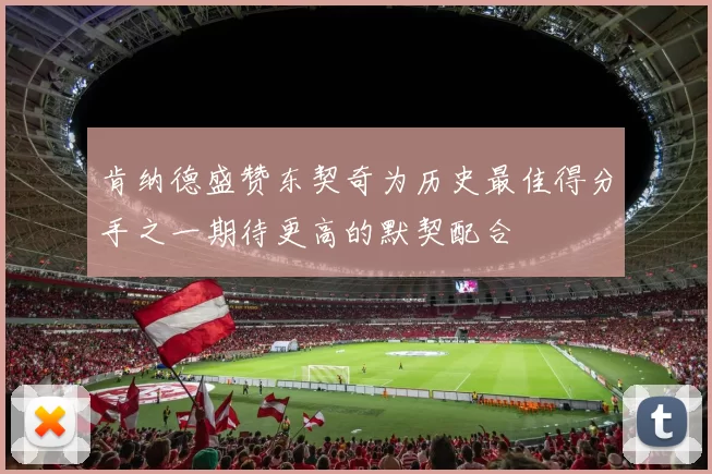 肯纳德盛赞东契奇为历史最佳得分手之一期待更高的默契配合