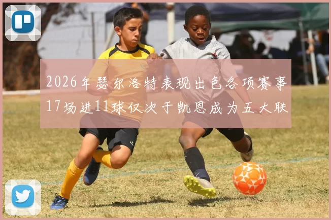2026年瑟尔洛特表现出色各项赛事17场进11球仅次于凯恩成为五大联赛新星