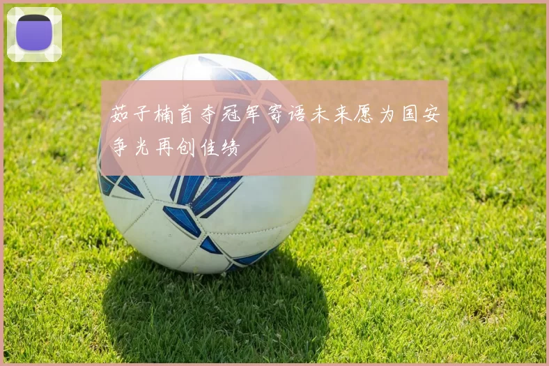 茹子楠首夺冠军寄语未来愿为国安争光再创佳绩