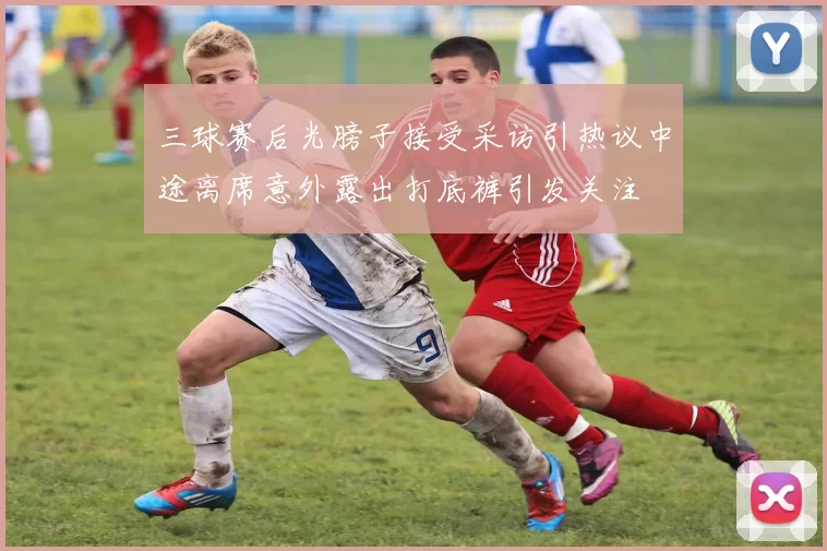 三球赛后光膀子接受采访引热议中途离席意外露出打底裤引发关注