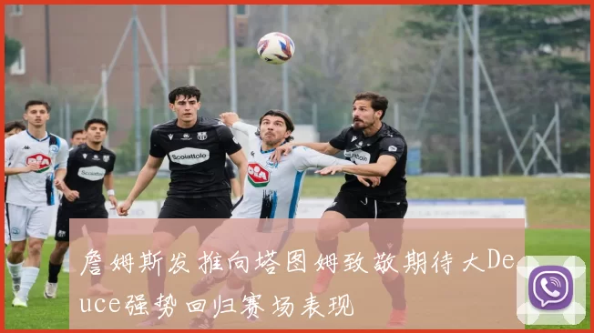 詹姆斯发推向塔图姆致敬期待大Deuce强势回归赛场表现