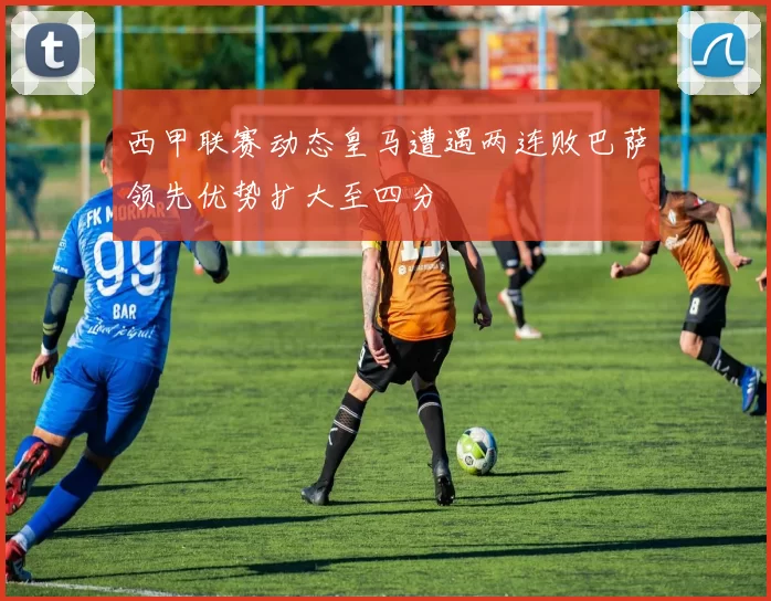西甲联赛动态皇马遭遇两连败巴萨领先优势扩大至四分