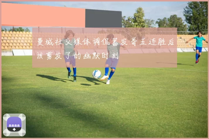 曼城社交媒体调侃蓄发哥五连胜后该剪发了的幽默时刻