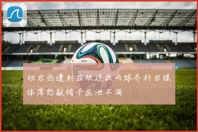 切尔西遭利兹联连扳两球乔科尔媒体席怒敲椅子发泄不满