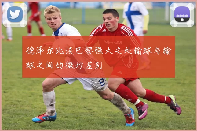 德泽尔比谈巴黎强大之处输球与输球之间的微妙差别