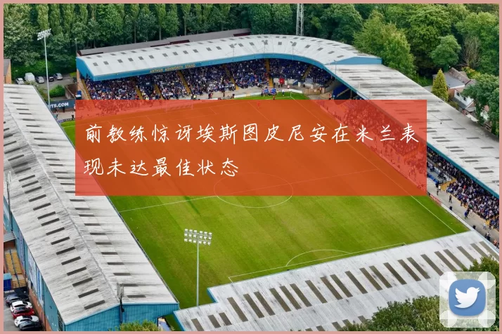前教练惊讶埃斯图皮尼安在米兰表现未达最佳状态