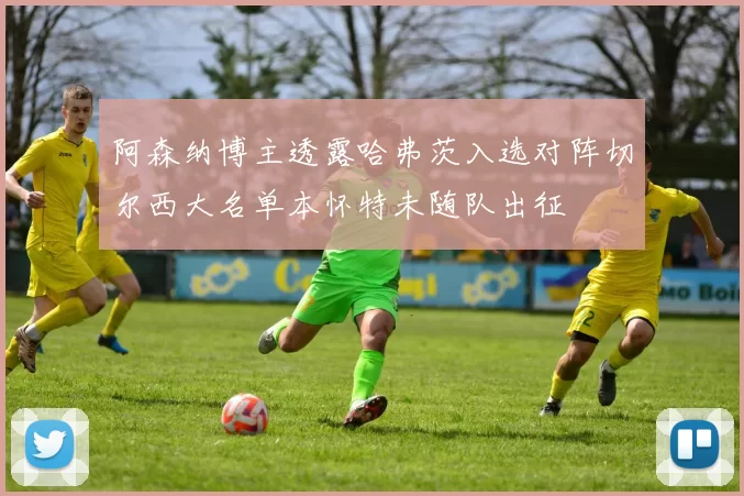 阿森纳博主透露哈弗茨入选对阵切尔西大名单本怀特未随队出征