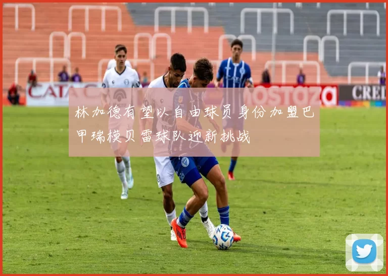 林加德有望以自由球员身份加盟巴甲瑞模贝雷球队迎新挑战