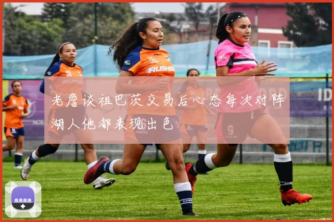 老詹谈祖巴茨交易后心态每次对阵湖人他都表现出色